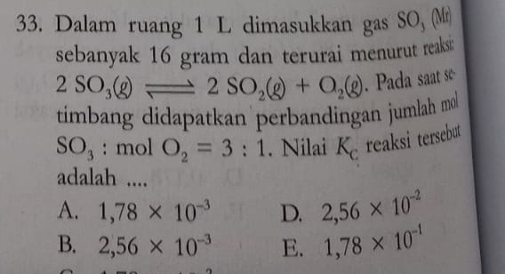 Dalam ruang 1 L dimasukkan gas SO, (Mr)
sebanyak 16 gram dan terurai menurut reaksi:
2SO_3(g)leftharpoons 2SO_2(g)+O_2(g). Pada saat se
timbang didapatkan perbandingan jumlah mol
SO_3 : mol O_2=3:1. Nilai K_c reaksi tersebut
adalah ....
A. 1,78* 10^(-3) D. 2,56* 10^(-2)
B. 2,56* 10^(-3) E. 1,78* 10^(-1)