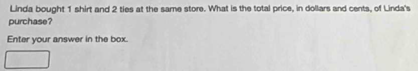 Linda bought 1 shirt and 2 ties at the same store. What is the total price, in dollars and cents, of Linda's 
purchase? 
Enter your answer in the box.