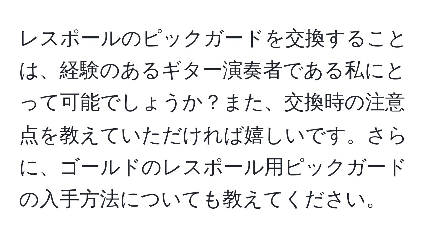 レスポールのピックガードを交換することは、経験のあるギター演奏者である私にとって可能でしょうか？また、交換時の注意点を教えていただければ嬉しいです。さらに、ゴールドのレスポール用ピックガードの入手方法についても教えてください。