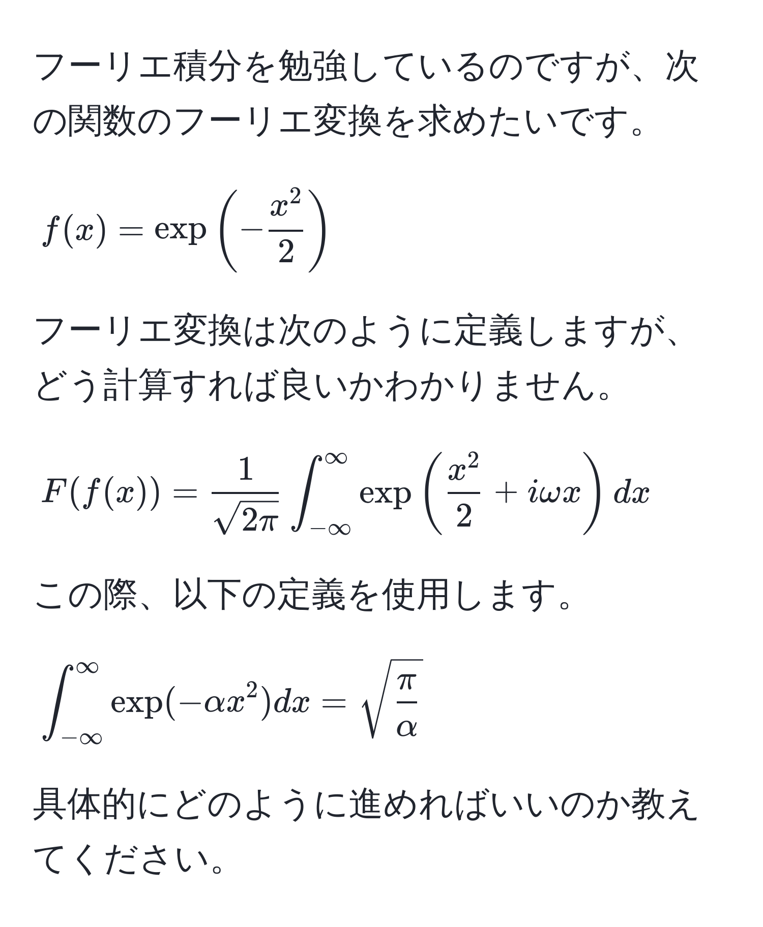 フーリエ積分を勉強しているのですが、次の関数のフーリエ変換を求めたいです。  
[ f(x) = exp(-fracx^22) ]  
フーリエ変換は次のように定義しますが、どう計算すれば良いかわかりません。  
[ F(f(x)) =  1/sqrt(2π)  ∈t_(-∈fty)^(∈fty) exp(fracx^22 + iomega x) dx ]  
この際、以下の定義を使用します。  
[ ∈t_(-∈fty)^(∈fty) exp(-alpha x^(2) dx = sqrt(fracπ)alpha) ]  
具体的にどのように進めればいいのか教えてください。