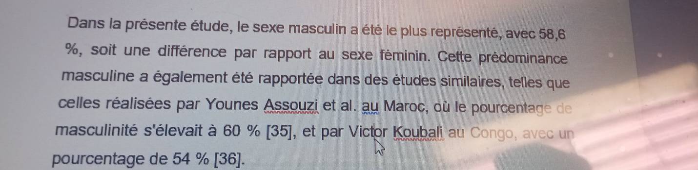 Dans la présente étude, le sexe masculin a été le plus représenté, avec 58, 6
%, soit une différence par rapport au sexe féminin. Cette prédominance 
masculine a également été rapportée dans des études similaires, telles que 
celles réalisées par Younes Assouzi et al. au Maroc, où le pourcentage de 
masculinité s'élevait à 60 % [ 35 ], et par Victor Koubali au Congo, avec un 
pourcentage de 54 % [ 36 ].