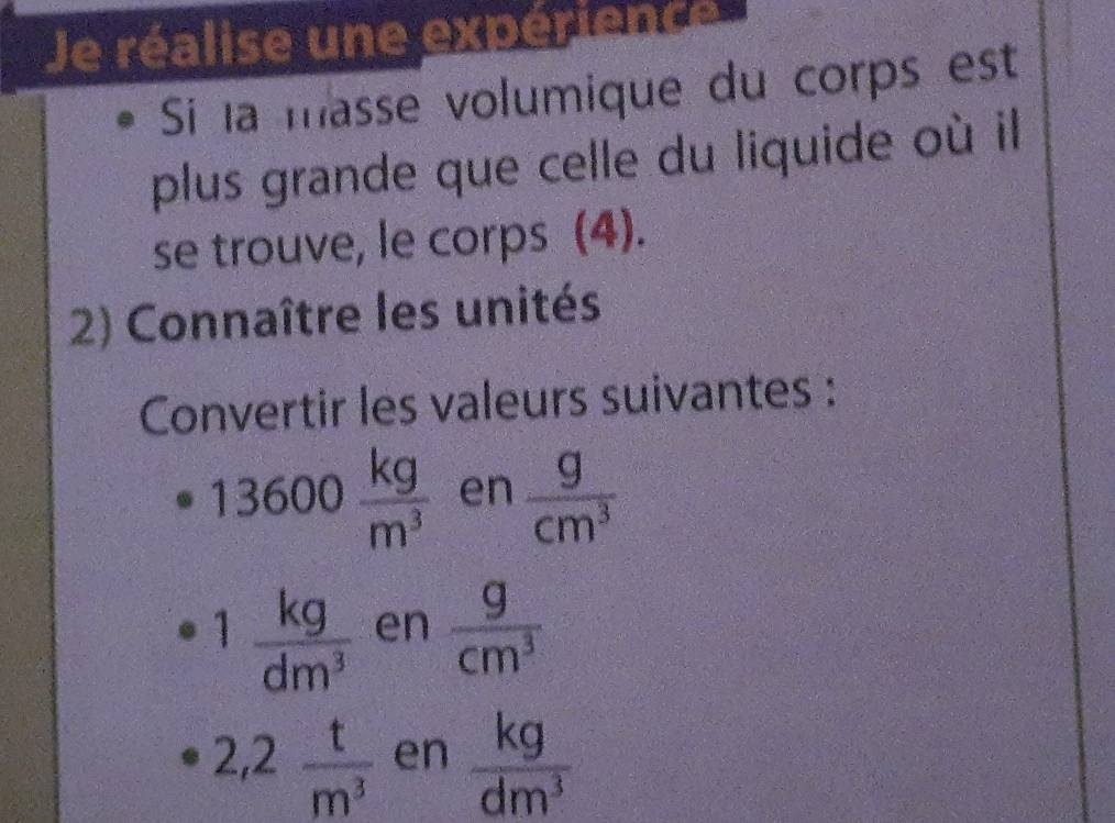 Je réalise une expérience 
Si la masse volumique du corps est 
plus grande que celle du liquide où il 
se trouve, le corps (4). 
2) Connaître les unités 
Convertir les valeurs suivantes :
13600 kg/m^3  en  g/cm^3 
1 kg/dm^3  en  g/cm^3 
2,2 t/m^3  en  kg/dm^3 