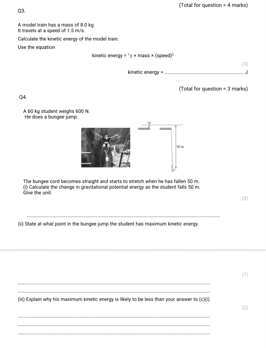 (Total for question =4 marks) 
Q3. 
A model train has a mass of 8.0 kg. 
It travels at a speed of 1.5 m/s. 
Calculate the kinetic energy of the model train. 
Use the equation 
kinetic ene gy=1/2* mass* (speed)^2
(3) 
kinetic energy = _J 
(Total for question =3 marks) 
Q4. 
A 60 kg student weighs 600 N. 
He does a bungee jump.
50 m
The bungee cord becomes straight and starts to stretch when he has fallen 50 m. 
(i) Calculate the change in gravitational potential energy as the student falls 50 m. 
Give the unit. 
(3) 
_ 
(ii) State at what point in the bungee jump the student has maximum kinetic energy. 
(1) 
_ 
_ 
(iii) Explain why his maximum kinetic energy is likely to be less than your answer to (c)(i). 
(2) 
_ 
_ 
_