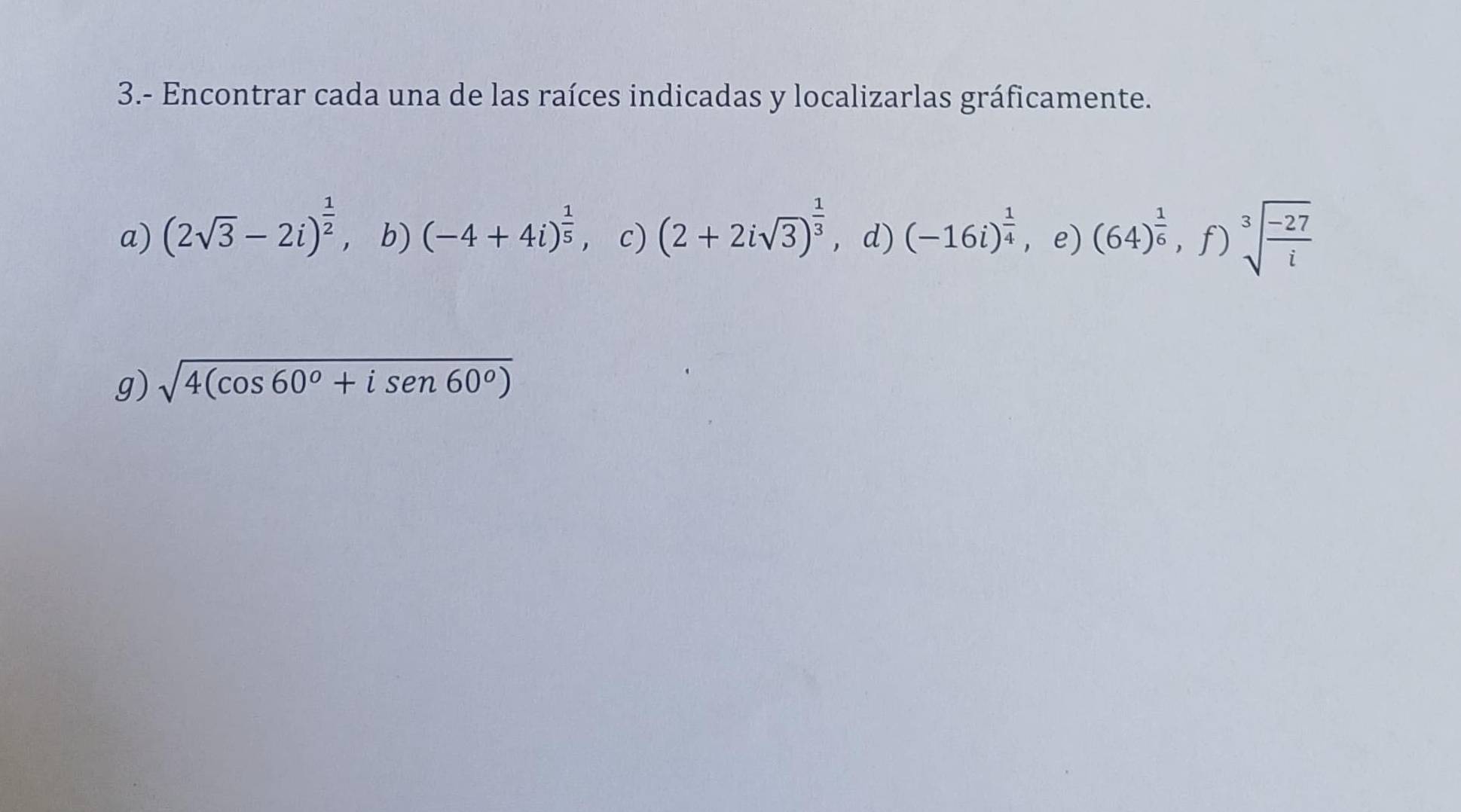 3.- Encontrar cada una de las raíces indicadas y localizarlas gráficamente. 
a) (2sqrt(3)-2i)^ 1/2  ，b) (-4+4i)^ 1/5  c) (2+2isqrt(3))^ 1/3  ， d) (-16i)^ 1/4  e) (64)^ 1/6 ,f) sqrt[3](frac -27)i
g) sqrt(4(cos 60°+isen 60°))