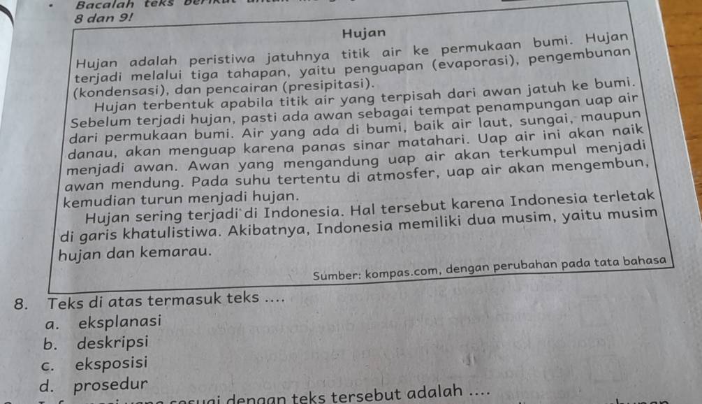 Bacalah teks ber
8 dan 9!
Hujan
Hujan adalah peristiwa jatuhnya titik air ke permukaan bumi. Hujan
terjadi melalui tiga tahapan, yaitu penguapan (evaporasi), pengembunan
(kondensasi), dan pencairan (presipitasi).
Hujan terbentuk apabila titik air yang terpisah dari awan jatuh ke bumi.
Sebelum terjadi hujan, pasti ada awan sebagai tempat penampungan uap air
dari permukaan bumi. Air yang ada di bumi, baik air laut, sungai, maupun
danau, akan menguap karena panas sinar matahari. Uap air ini akan naik
menjadi awan. Awan yang mengandung uap air akan terkumpul menjadi
awan mendung. Pada suhu tertentu di atmosfer, uap air akan mengembun,
kemudian turun menjadi hujan.
Hujan sering terjadi di Indonesia. Hal tersebut karena Indonesia terletak
di garis khatulistiwa. Akibatnya, Indonesia memiliki dua musim, yaitu musim
hujan dan kemarau.
Sumber: kompas.com, dengan perubahan pada tata bahasa
8. Teks di atas termasuk teks ....
a. eksplanasi
b. deskripsi
c. eksposisi
d. prosedur
coçuai dengan teks tersebut adalah ....