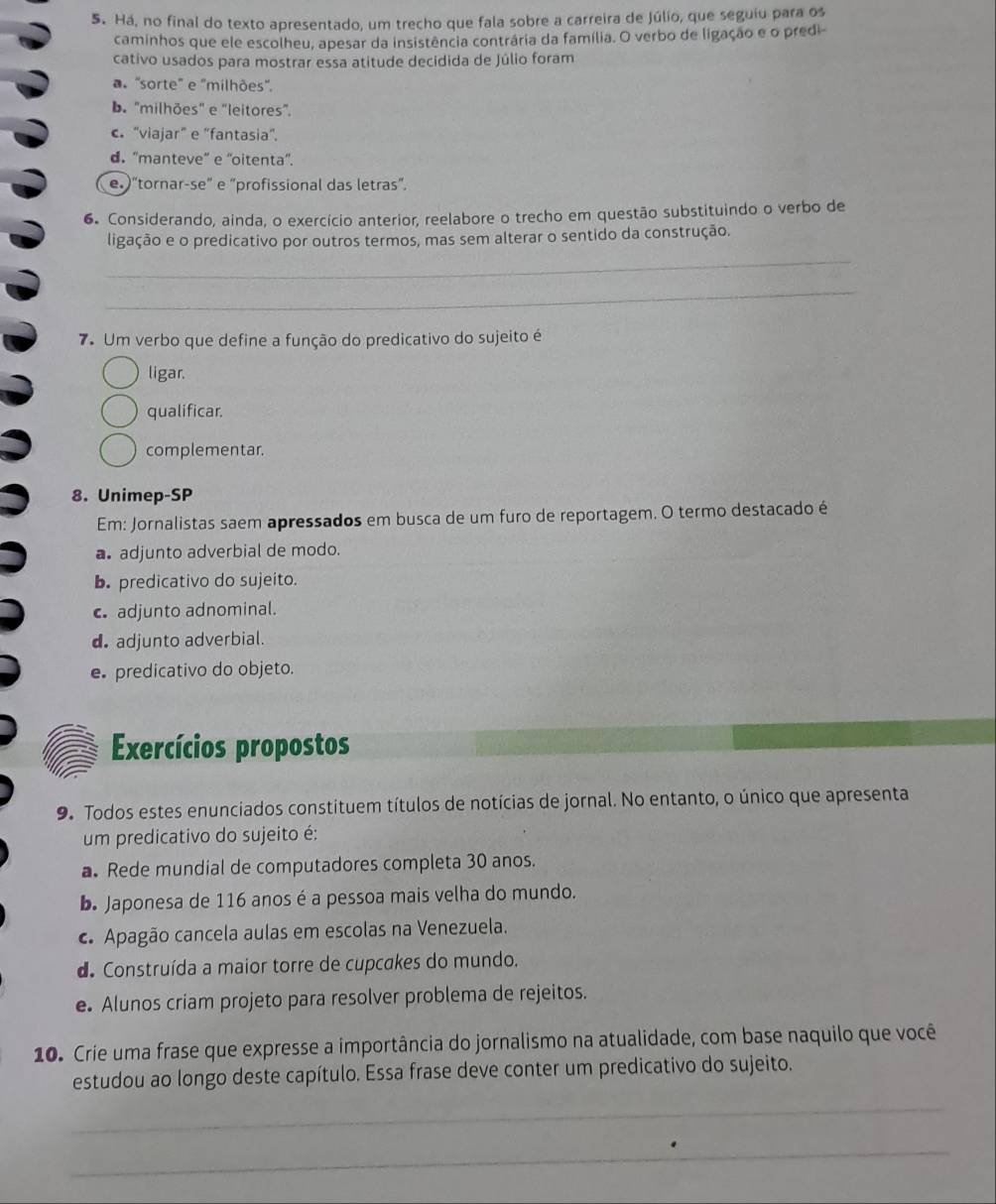 Há, no final do texto apresentado, um trecho que fala sobre a carreira de Júlio, que seguiu para os
caminhos que ele escolheu, apesar da insistência contrária da família. O verbo de ligação e o predi-
cativo usados para mostrar essa atitude decidida de Júlio foram
a 'sorte' e ''milhões''.
D. "milhões" e 'leitores".
c. "viajar" e “fantasia”.
d. 'manteve” e ''oitenta'.
e.)“tornar-se” e “profissional das letras”.
6. Considerando, ainda, o exercício anterior, reelabore o trecho em questão substituindo o verbo de
ligação e o predicativo por outros termos, mas sem alterar o sentido da construção.
_
_
7. Um verbo que define a função do predicativo do sujeito é
ligar.
qualificar.
complementar.
8. Unimep-SP
Em: Jornalistas saem apressados em busca de um furo de reportagem. O termo destacado é
a adjunto adverbial de modo.
b. predicativo do sujeito.
c adjunto adnominal.
d adjunto adverbial.
e predicativo do objeto.
Exercícios propostos
9. Todos estes enunciados constituem títulos de notícias de jornal. No entanto, o único que apresenta
um predicativo do sujeito é:
a. Rede mundial de computadores completa 30 anos.
b. Japonesa de 116 anos é a pessoa mais velha do mundo.
c Apagão cancela aulas em escolas na Venezuela.
de Construída a maior torre de cupcakes do mundo.
e. Alunos criam projeto para resolver problema de rejeitos.
10. Crie uma frase que expresse a importância do jornalismo na atualidade, com base naquilo que você
estudou ao longo deste capítulo. Essa frase deve conter um predicativo do sujeito.
_
_