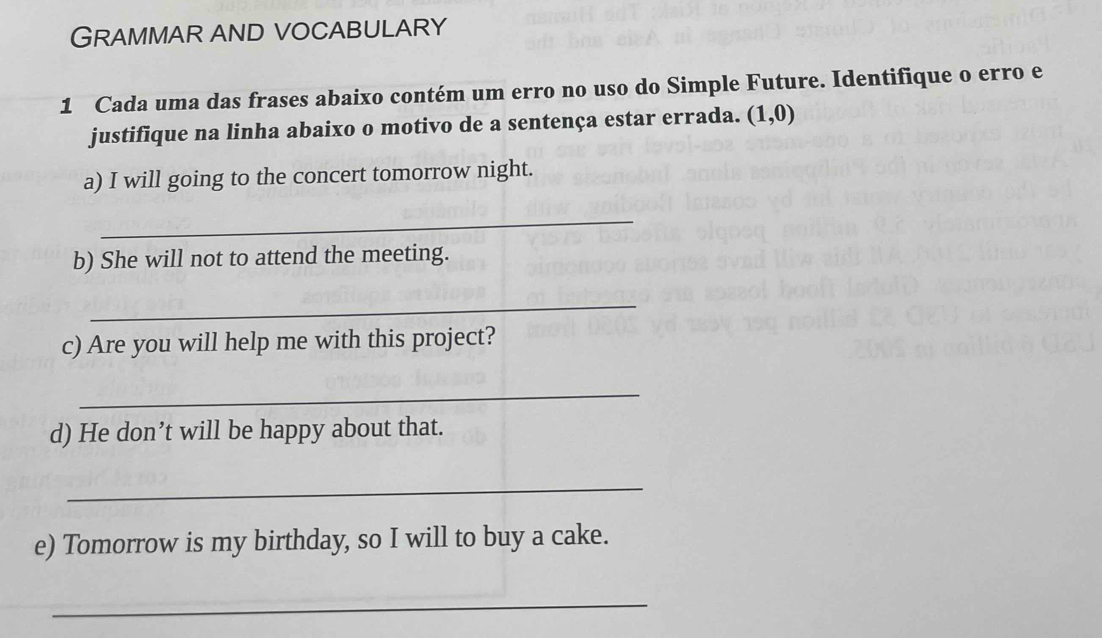 GRAMMAR AND VoCABULARY 
1 Cada uma das frases abaixo contém um erro no uso do Simple Future. Identifique o erro e 
justifique na linha abaixo o motivo de a sentença estar errada. (1,0)
a) I will going to the concert tomorrow night. 
_ 
b) She will not to attend the meeting. 
_ 
c) Are you will help me with this project? 
_ 
d) He don’t will be happy about that. 
_ 
e) Tomorrow is my birthday, so I will to buy a cake. 
_