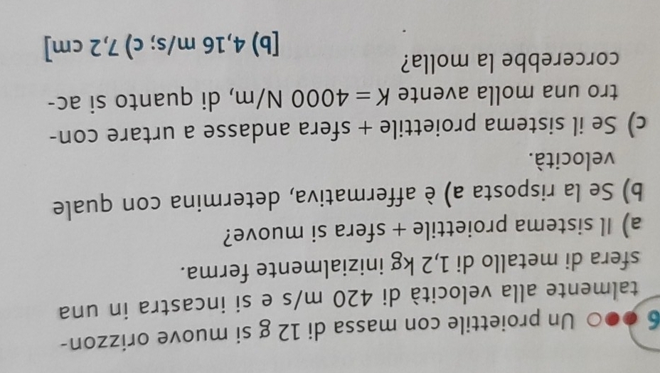 6 ●●0 Un proiettile con massa di 12 g si muove orizzon-
talmente alla velocità di 420 m/s e si incastra in una
sfera di metallo di 1,2 kg inizialmente ferma.
a) Il sistema proiettile + sfera si muove?
b) Se la risposta a) è affermativa, determina con quale
velocità.
c) Se il sistema proiettile + sfera andasse a urtare con-
tro una molla avente K=4000N/m , di quanto si ac-
corcerebbe la molla?
[b) 4,16 m/s; c) 7,2 cm ]