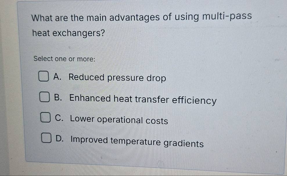 What are the main advantages of using multi-pass
heat exchangers?
Select one or more:
A. Reduced pressure drop
B. Enhanced heat transfer efficiency
C. Lower operational costs
D. Improved temperature gradients