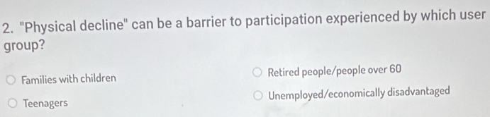 "Physical decline" can be a barrier to participation experienced by which user
group?
Families with children Retired people/people over 60
Teenagers Unemployed/economically disadvantaged