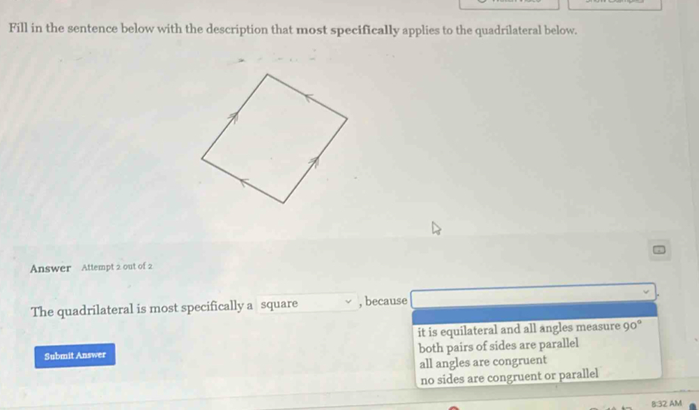 Fill in the sentence below with the description that most specifically applies to the quadrilateral below.
Answer Attempt 2 out of 2
The quadrilateral is most specifically a square , because
it is equilateral and all angles measure 90°
Submit Answer both pairs of sides are parallel
all angles are congruent
no sides are congruent or parallel
B:32 AM