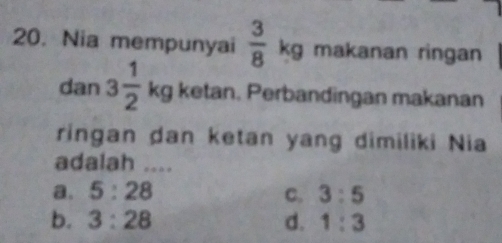 Nia mempunyai  3/8 kg makanan ringan
dan 3 1/2  b kg ketan. Perbandingan makanan
ringan dan ketan yang dimiliki Nia
adalah ....
a. 5:28 C. 3:5
b. 3:28 d. 1:3