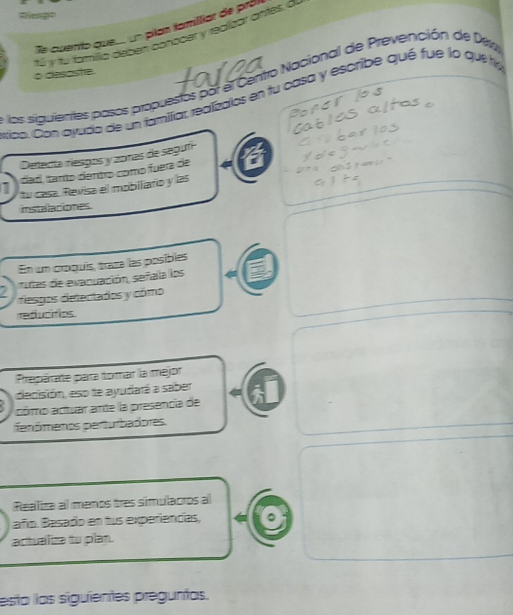 cuerío que. un plan familiar de prov 
tú y fu fomíllia dében conocer y realizar antes, o 
o desoste. 
los siguientes pasos propuestos por el Centro Nacional de Prevención de Dew 
rico. Con ayuda de un familiar, realízalos en fu casa y escribe qué fue lo que ha 
Detecta riesgos y zo1as de segufi 
dad, tanto dentro como fuera de 
1 tu casa. Revisa el mobiliaro y las 
instalaciones. 
En un croquís, traza las posibles 
7 rutas de evacuación, señiala los 
resgos detectados y cómo 
reducitios. 
Prepärate para tomar la mejor 
decisión, eso te ayudará a saber 
cómo actuar ante la presencia de 
fenômenos perturbadores. 
Realiza al menos tres simulaoros al 
añío. Basado en tus experiencias, 
actualiza tu plan. 
esta las siguientes preguntas.