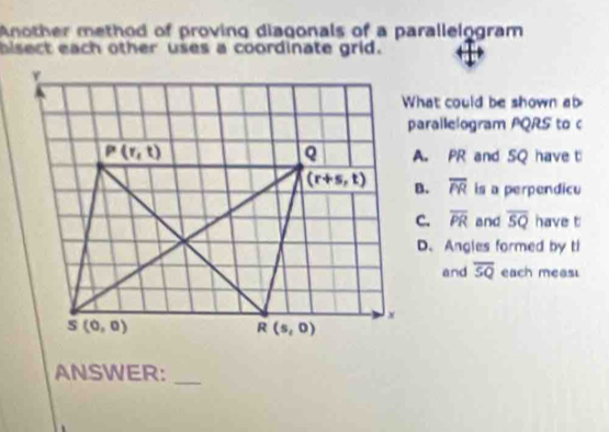 Another method of proving diagonals of a parallelogram
bisect each other uses a coordinate grid.
What could be shown ab
parallelogram PQRS to c
A. PR and SQ have t
overline PR is a perpendicu
overline PR and overline SQ have t
D、 Angles formed by ti
and overline SQ each meas
_
ANSWER: