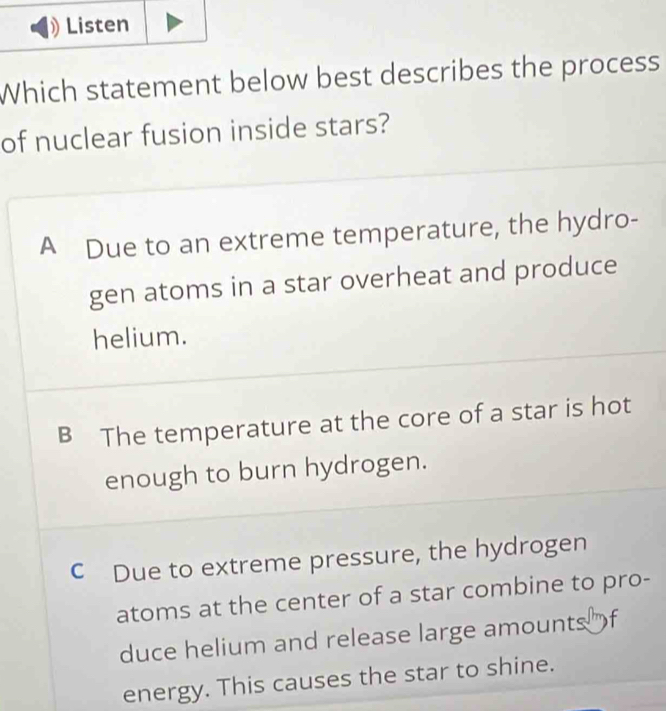 Which statement below best describes the process
of nuclear fusion inside stars?
A Due to an extreme temperature, the hydro-
gen atoms in a star overheat and produce
helium.
B The temperature at the core of a star is hot
enough to burn hydrogen.
C Due to extreme pressure, the hydrogen
atoms at the center of a star combine to pro-
duce helium and release large amounts")f
energy. This causes the star to shine.