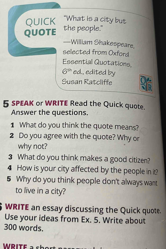 QUICK “What is a city but 
QUOTE the people." 
—William Shakespeare, 
selected from Oxford 
Essential Quotations,
6^(th) ed., edited by 
Susan Ratcliffe 
5 SPEAK or WRITE Read the Quick quote. 
Answer the questions. 
1 What do you think the quote means? 
2 Do you agree with the quote? Why or 
why not? 
3 What do you think makes a good citizen? 
4 How is your city affected by the people in it? 
5 Why do you think people don’t always want 
to live in a city? 
WRITE an essay discussing the Quick quote. 
Use your ideas from Ex. 5. Write about
300 words. 
WRITE a shor