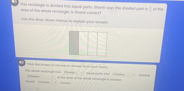 This rectangle is divided into equal parts. Shanti says the shaded part is  1/3  of the 
area of the whole rectangle. Is Shanti correct? 
Use the drop-down menus to explain your answer. 
Click the arrows to choose an answer from each menu. 
The whole rectangle has Choose... equal parts and Choose... shaded. 
Choose... of the area of the whole rectangle is shaded. 
Shanti Choose... correct.