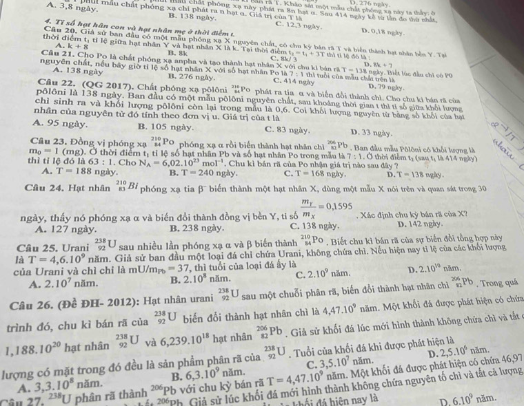 D. 276 ngày
ban rã T. Kháo sát một mẫu chất phóng xạ này ta thấy: ở
Mi Hầu chất phóng xạ này phát ra 8n hạt α. Sau 414 ngày kế từ lần đo thứ nhất,
A. 3,8 ngày. phút mẫu chất phóng xạ chỉ phát ra n hạt α. Giả trị của T là C. 12,3 ngày. D. 0,18 ngày
B. 138 ngày.
4、 T 56 hạt hân con và hạt nhân mẹ ở thời điểm t
Câu 20, Giả sử ban đầu có một mẫu phóng x_BX nguyên chất, có chu kỳ bán rã T và biển thành hạt nhân bền Y. Tại
thời điểm tị tỉ lệ giữa hạt nhân Y và hạt nhân X là k. Tại thời điểm t_2=t_1+3T T thì tỉ lệ đó là :
A. k+8 B. 8k C. 8k/ 3
Câu 21. Cho Po là chất phóng xạ anpha và tạo thành hạt nhân Xvoi chu ki bán rã T=138 8k+7
D.
nguyên chất, nếu bây giờ tỉ lệ số hạt nhân X với số hạt nhân Po là C. 414 ngày 11 tuổi của mẫu chất trên là ngày, Biết lúc đầu chi có PO
7:1th
A. 138 ngày B. 276 ngày. D. 79 ngày.
Câu 22. (QG 2017). Chất phóng xạ pôlôni beginarrayr 210 84endarray Po phát ra tia α và biến đổi thành chỉ. Cho chu kỉ bán rã của
pôlôni là 138 ngày. Ban đầu có một mẫu pôlôni nguyên chất, sau khoảng thời gian t thì tí số giữa khổi lượng
chì sinh ra và khổi lượng pôlôni còn lại trong mẫu là 0,6. Coi khối lượng nguyên từ bằng số khối của hạt
nhân của nguyên tử đó tính theo đơn vị u. Giá trị của t là
A. 95 ngày. B. 105 ngày. C. 83 ngày. D. 33 ngày.
Cầâu 23. Đồng vị phóng xạ _(84)^(210)Po phóng xạ α rồi biến thành hạt nhân chì _(86 _12)^(206)Pb * . Ban đầu mẫu Pôlôni có khối lượng là
m_0=1 (mg). Ở thời điểm t_1 tỉ lệ số hạt nhân Pb và số hạt nhân Po trong mẫu là 7:1. Ở thời điểm t_2 (sau t, là 414 ngày)
thì tỉ lệ đó là 63:1. Cho N_A=6,02.10^(23)mol^(-1). Chu kì bán rã của Po nhận giá trị nào sau đây ? ngày .
A. T=188 ngày. B. T=240 ngày. C. T=168 ngày. D. T=138
Câu 24. Hạt nhân _(83)^(210)Bi phóng xạ tia β¯ biến thành một hạt nhân X, dùng một mẫu X nói trên và quan sát trong 30
ngày, thấy nó phóng xạ α và biến đồi thành đồng vị bền Y, ti số frac m_Ym_X=0,1595. Xác định chu kỳ bán rã của X?
A. 127 ngày. B. 238 ngày. C. 138 ngày. D. 142 ngày.
Câu 25. Urani _(92)^(238)U sau nhiều lần phóng xạ α và β biến thành _(84)^(210)Po. Biết chu kì bán rã của sự biến đổi tổng hợp này
là T=4,6.10^9 n năm. Giả sử ban đầu một loại đá chỉ chứa Urani, không chứa chì. Nếu hiện nay tỉ lệ của các khối lượng
của Urani và chì chỉ là mU/m_Pb=37 , thì tuổi của loại đá ấy là năm.
A. 2.10^7r ăm. B. 2.10^8 năm. C. 2.10^9 năm. D. 2.10^(10)
Câu 26. (Đề ĐH- 2012): Hạt nhân urani _(92)^(238)U sau một chuỗi phân rã, biến đổi thành hạt nhân chì _(82)^(206)Pb. Trong quá
trình đó, chu kì bán rã của _(92)^(238)U biến đổi thành hạt nhân chì là 4,47.10^9 năm. Một khối đá được phát hiện có chứa
1,188.10^(20) hạt nhân _(92)^(238)U và 6,239.10^(18) hạt nhân _(82)^(206)Pb. Giả sử khối đá lúc mới hình thành không chứa chì và tất ở
lượng có mặt trong đó đều là sản phẩm phân rã của _(92)^(238)U. Tuổi của khối đá khi được phát hiện là
C. 3,5.10^7 năm. D. 2,5.10^6 năm.
Câu 27. 238U phân rã thành 206 Pb với chu kỳ bán rã 6,3.10^9nam. T=4,47.10^9 năm. Một khối đá được phát hiện có chứa 46,97
A. 3,3.10^8nam. B.
206 Ph Giả sử lúc khối đá mới hình thành không chứa nguyên tố chì và tất cả lượng
Khối đá hiện nay là D. 6.10^9 năm.