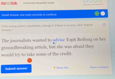 noredink Commonly misspelled words 
Questions Ansowered ) 
Great! Answer one more correctly to continue. 
If the wrong word is used below, change it. If there is no error, click "Submit 
Answer." 
The journalists wanted to advise Toph Beifong on her 
groundbreaking article, but she was afraid they 
would try to take some of the credit. 
Submit answer Show hint Report a problem