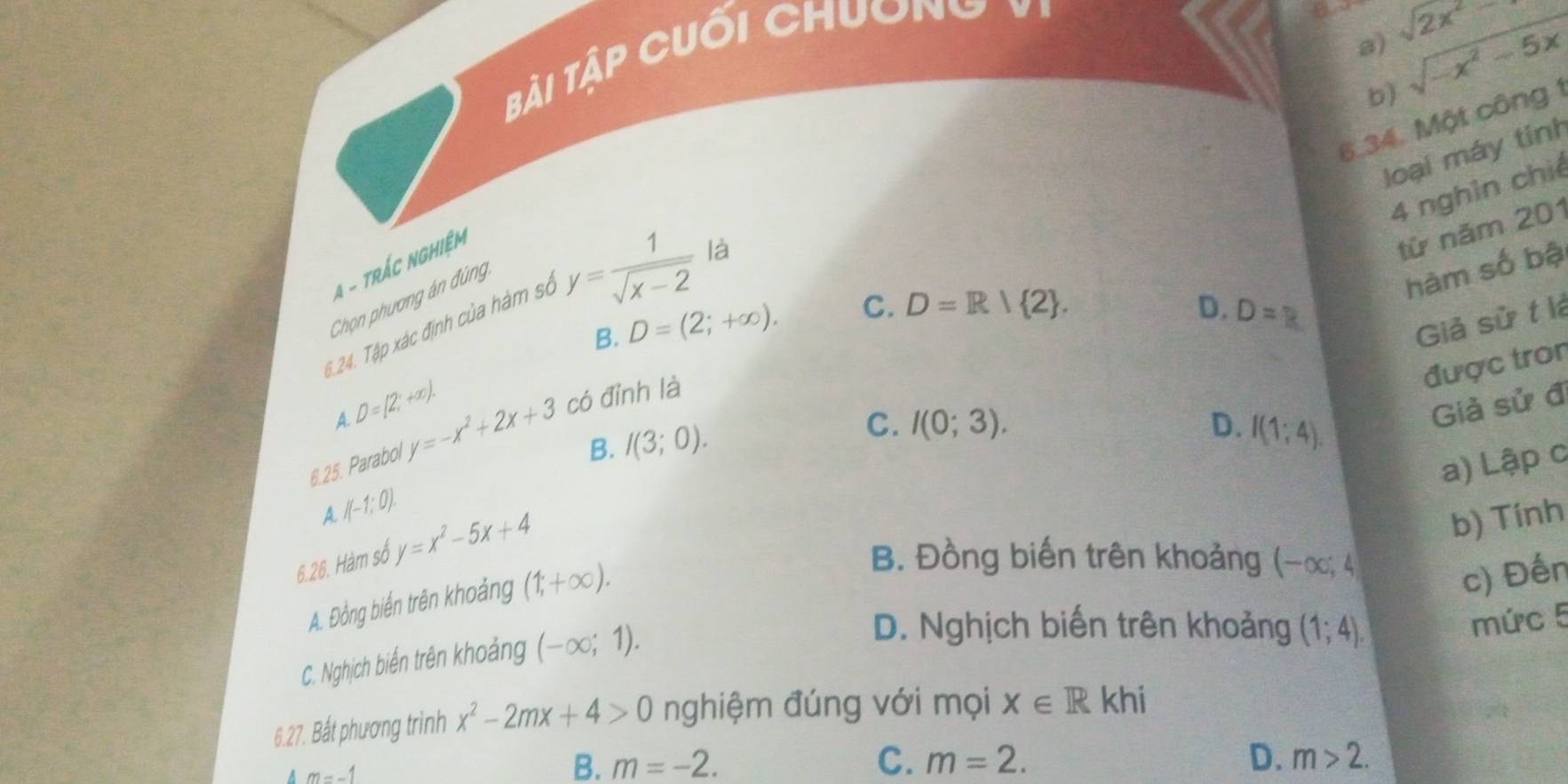 sqrt(2x^2)
ài Tập cuối chuơng v
b sqrt(-x^2-5x)
6.34. Một công 1
loại máy tính
4 nghìn chiế
4 - trác ngHiệm
Chọn phương án đùng
D.
6.24. Tập xác định của hàm sở y= 1/sqrt(x-2)  là
từ năm 201
hàm số bậ
B. D=(2;+∈fty ). C. D=R| 2. D=? 
Giả sử t là
được tron
D=[2,+∈fty ). 
A.
Giả sử đ
6.25. Parabol y=-x^2+2x+3 có đỉnh là
B. I(3;0).
C. I(0;3). D. I(1;4). 
a) Lập c
A I(-1;0). 
6.26. Hàm số y=x^2-5x+4
b) Tính
A. Đồng biến trên khoảng (1,+∈fty ).
B. Đồng biến trên khoảng (-∈fty ,4
c) Đến
C. Nghịch biến trên khoảng (-∈fty ;1).
D. Nghịch biến trên khoảng (1;4). 
mức 5
6.27. Bắt phương trình x^2-2mx+4>0 nghiệm đúng với mọi x∈ Rkhi
A m=-1
B. m=-2. C. m=2. D. m>2.