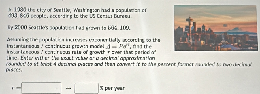 In 1980 the city of Seattle, Washington had a population of
493, 846 people, according to the US Census Bureau. 
By 2000 Seattle's population had grown to 564, 109. 
Assuming the population increases exponentially according to the 
instantaneous / continuous growth model A=Pe^(rt) , find the 
instantaneous / continuous rate of growth r over that period of 
time. Enter either the exact value or a decimal approximation 
rounded to at least 4 decimal places and then convert it to the percent format rounded to two decimal 
places.
r=□ □ % per year