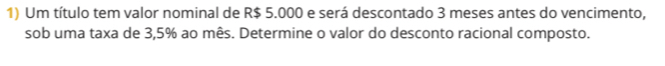 Um título tem valor nominal de R$ 5.000 e será descontado 3 meses antes do vencimento, 
sob uma taxa de 3,5% ao mês. Determine o valor do desconto racional composto.