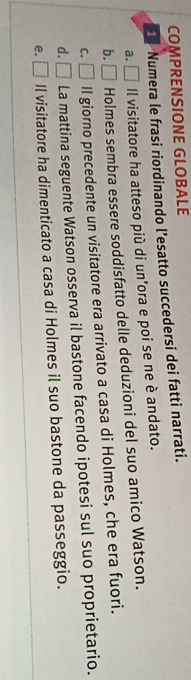 COMPRENSIONE GLOBALE
1 Numera le frasi riordinando l’esatto succedersi dei fatti narrati.
a. □ Il visitatore ha atteso più di un’ora e poi se ne è andato.
b. □ Holmes sembra essere soddisfatto delle deduzioni del suo amico Watson.
C. □ ll giorno precedente un visitatore era arrivato a casa di Holmes, che era fuori.
d. □ La mattina seguente Watson osserva il bastone facendo ipotesi sul suo proprietario.
e. □ Il visitatore ha dimenticato a casa di Holmes il suo bastone da passeggio.