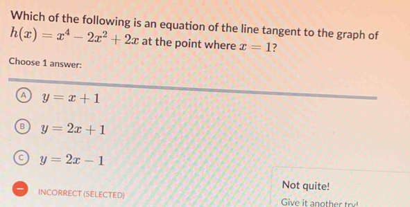 Which of the following is an equation of the line tangent to the graph of
h(x)=x^4-2x^2+2x at the point where x=1 7
Choose 1 answer:
A y=x+1
B y=2x+1
C y=2x-1
Not quite!
INCORRECT (SELECTED) Give it another try!