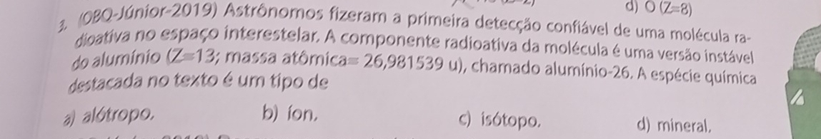 d) O(Z=8)
3. (OBQ-Júnior-2019) Astrônomos fizeram a primeira detecção confiável de uma molécula ra-
dioativa no espaço interestelar. A componente radioativa da molécula é uma versão instável
do alumínio (Z=13; massa atômica =26,981539u) , chamado alumínio -26. A espécie química
destacada no texto é um tipo de
c) isótopo.
a) alótropo. b) íon, d) mineral.