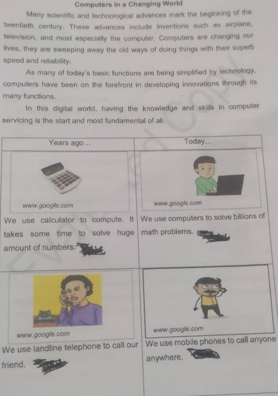 Computers in a Changing World 
Many scientific and technological advances mark the beginning of the 
twentieth century. These advances include inventions such as airplane, 
television, and most especially the computer. Computers are changing our 
lives, they are sweeping away the old ways of doing things with their superb 
speed and reliability. 
As many of today's basic functions are being simplified by technology, 
computers have been on the forefront in developing innovations through its 
many functions. 
In this digital world, having the knowledge and skills in computer 
servicing is the start and most fundamental of all. 
Years ago... 
Today... 
www. google.com www.google.com 
We use calculator to compute. It We use computers to solve billions of 
takes some time to solve huge | math problems. 
amount of numbers. 
www.google.com www.google.com 
We use landline telephone to call our We use mobile phones to call anyone 
friend. anywhere.