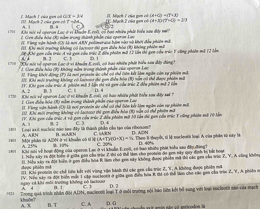 Mạch I của gen có G/X=3/4 II. Mạch 1 của gen có (A+G)=(T+X)
III. Mạch 2 của gen có T=2A IV. Mạch 2 của gen có (A+X)/(T+G)=2/3
A. 1 B. 4 C.B D2
1701 Khì nói ve^2 operon Lac ở vì khuẩn E.coli, có bao nhiêu phát biểu sau đây sai?
I. Gen điều hòa (R) nằm trong thành phần của operon Lac
II. Vùng vận hành (O) là nơi ARN polimeraza bám vào và khởi đầu phiên mã.
III. Khi môi trường không có lactozơ thì gen điều hòa (R) không phiên mã
Ir. Khi gẹn cầu trúc A và gen cầu trúc Z đều phiên mã 12 lần thì gen cầu trúc Y cũng phiên mã 12 lần.
A. 4 B. 2 C. 3 D. 1
1710 VKhi nói về operon Lac ở vi khuẩn E.coli, có bao nhiêu phát biểu sau đây đúng?
I. Gen điều hòa (R) không nằm trong thành phần của operon Lac
II. Vùng khởi động (P) là nơi protein ức chể có thể liên kết làm ngăn cản sự phiên mã.
III. Khi môi trường không có lactozơ thì gen điều hòa (R) vẫn có thể được phiên mã
IV. Khi gen cầu trúc A phiên mã 5 lần thì và gen cấu trúc Z đều phiên mã 2 lần
A. 2 B. 3 C. 1 D. 4
1720 Khi nói về operon Lac ở vi khuẩn E.coli, có bao nhiêu phát biểu sau đây sai ?
I. Gen điều hòa (R) nằm trong thành phần của operon Lac
II. Vùng vận hành (O) là nơi protein ức chế có thể liên kết làm ngăn cản sự phiên mã.
III. Khi môi trường không có lactozơ thì gen điều hòa (R) vẫn có thể phiên mã
IV. Khi gen cầu trúc A và gen cấu trúc Z đều phiên mã 10 lần thì gen cấu trúc Y cũng phiên mã 10 lần
A. 1 B. 2 C. 3 D. 4
1801 Loại axit nucleic nào sau đây là thành phần cấu tạo của riboxom?
A. ARN B. mARN C. tARN D. ADN
1801 Một phân tử ADN ở vi khuần có tỉ lệ (A+T)/(G+X)=1/4 l. Theo lí thuyết, tỉ lệ nucleotit loại A của phân tử này là
A. 25% B. 10% C. 20% D. 40%
1801 Khi nói về hoạt động của operon Lac ở vi khuẩn E.coli, có bao nhiêu phát biểu sau đây đúng?
I. Nếu xảy ra đột biển ở giữa gen cầu trúc Z thì có thể làm cho protein do gen này quy định bị bất hoạt
II. Nếu xảy ra đột biển ở gen điều hòa R làm cho gen này không được phiên mã thì các gen cầu trúc Z, Y, A cũng không
được phiên mã
III. Khi protein ức chế liên kết với vùng vận hành thì các gen cấu trúc Z, Y, A không được phiên mã
IV. Nếu xảy ra đột biến mất 1 cặp nucleotit ở giữa gen điều hóa R thì có thể làm cho các gen cấu trúc Z, Y, A phiên n
ngay cả khi môi trường không có lactozơ
A. 4 B. 1 C. 3 D. 2
1921 Trong quá trình nhân đôi ADN, nucleotit loại T ở môi trường nội bào liên kết bổ sung với loại nucleotit nào của mạch
khuôn?
A. X B. T C. A D. G
in chuyển axit amin này có anticodon là