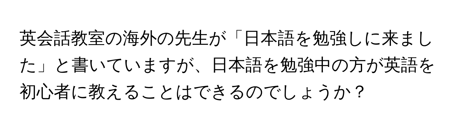 英会話教室の海外の先生が「日本語を勉強しに来ました」と書いていますが、日本語を勉強中の方が英語を初心者に教えることはできるのでしょうか？