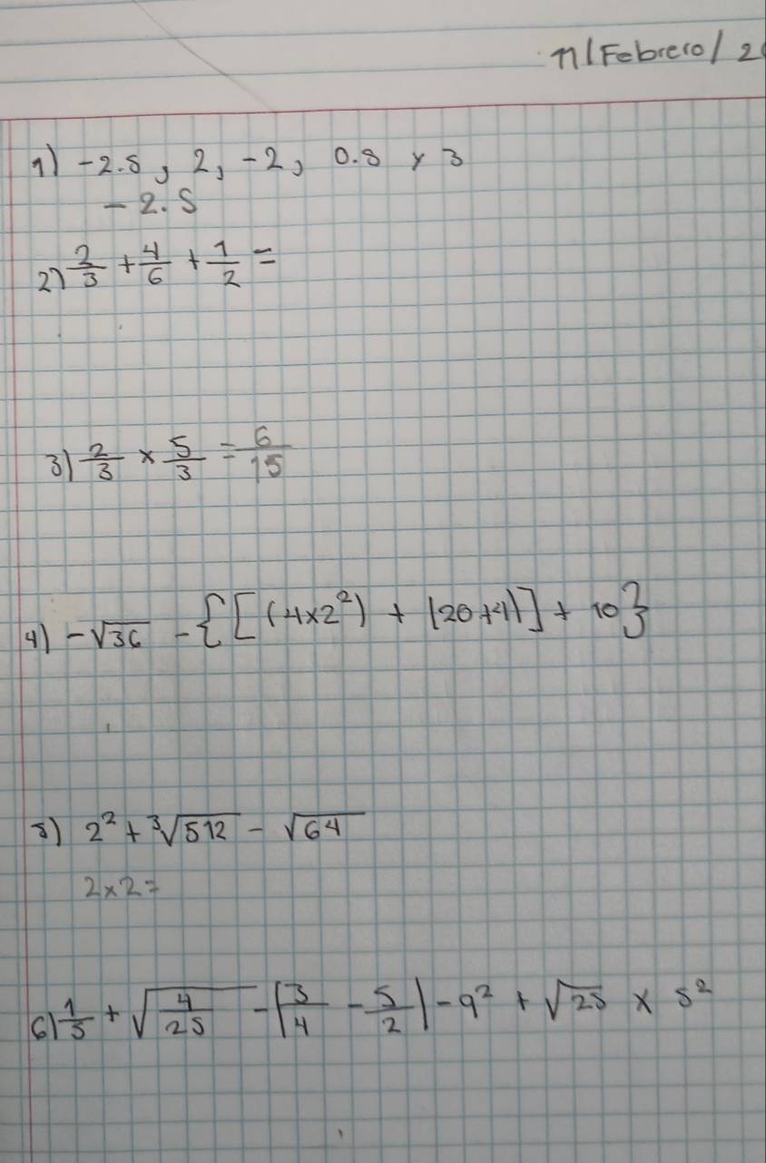 n/Febrero/ 2 
11 -2. 5, 2, -2, 0. 8 y3
- 2. S
27  2/3 + 4/6 + 1/2 =
3  2/3 *  5/3 = 6/15 
4) -sqrt(36)- [(4* 2^2)+(20+4)]+10
3) 2^2+sqrt[3](512)-sqrt(64)
2* 2=
 1/5 +sqrt(frac 4)25-| 3/4 - 5/2 |-9^2+sqrt(25)* 5^2