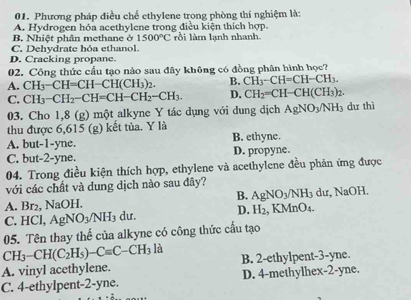 Phương pháp điều chế ethylene trong phòng thí nghiệm là:
A. Hydrogen hóa acethylene trong điều kiện thích hợp.
B. Nhiệt phân methane ở 1500°C rồi làm lạnh nhanh.
C. Dehydrate hóa ethanol.
D. Cracking propane.
02. Công thức cấu tạo nào sau đây không có đồng phân hình học?
A. CH_3-CH=CH-CH(CH_3)_2. B. CH_3-CH=CH-CH_3.
C. CH_3-CH_2-CH=CH-CH_2-CH_3. D. CH_2=CH-CH(CH_3)_2. 
03. Cho 1,8 (g) một alkyne Y tác dụng với dung dịch AgNO_3/NH_3 dư thì
thu được 6,615 (g) kết tủa. Y là
A. but-1-yne. B. ethyne.
C. but- 2 -yne. D. propyne.
04. Trong điều kiện thích hợp, ethylene và acethylene đều phản ứng được
với các chất và dung dịch nào sau đây?
B. AgNO_3/NH_3
A. Br2, NaOH. dư, NaOH.
C. HCl, AgNO_3/NH_3 du. D. H_2 KMnO_4. 
05. Tên thay thế của alkyne có công thức cấu tạo
CH_3-CH(C_2H_5)-Cequiv C-CH_3 là
A. vinyl acethylene. B. 2 -ethylpent -3 -yne.
C. 4 -ethylpent- 2 -yne. D. 4 -methylhex- 2-yne.