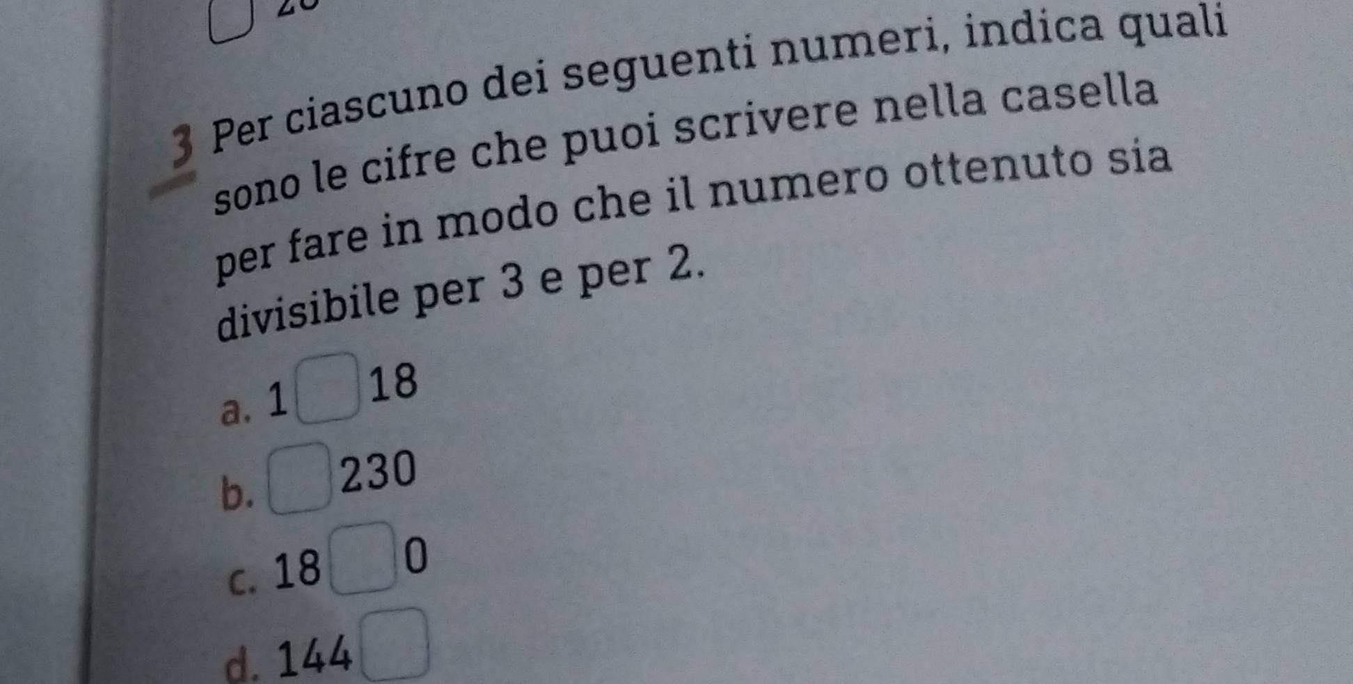 square 
3 Per ciascuno dei seguenti numeri, indica quali
sono le cifre che puoi scrivere nella casella
per fare in modo che il numero ottenuto sia
divisibile per 3 e per 2.
a. 1□ 18
b. □ 230
C. 18 □ 0
d. 144 □