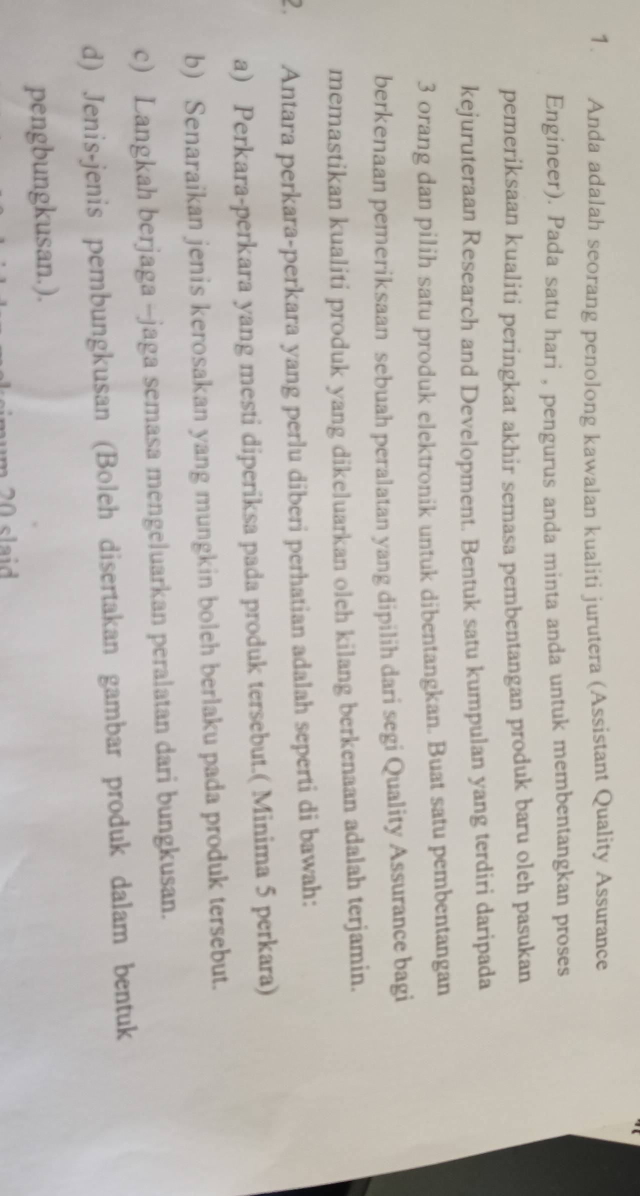 Anda adalah seorang penolong kawalan kualiti jurutera (Assistant Quality Assurance 
Engineer). Pada satu hari , pengurus anda minta anda untuk membentangkan proses 
pemeriksaan kualiti peringkat akhir semasa pembentangan produk baru oleh pasukan 
kejuruteraan Research and Development. Bentuk satu kumpulan yang terdiri daripada
3 orang dan pilih satu produk elektronik untuk dibentangkan. Buat satu pembentangan 
berkenaan pemeriksaan sebuah peralatan yang dipilih dari segi Quality Assurance bagi 
memastikan kualiti produk yang dikeluarkan oleh kilang berkenaan adalah terjamin. 
2. Antara perkara-perkara yang perlu diberi perhatian adalah seperti di bawah: 
a) Perkara-perkara yang mesti diperiksa pada produk tersebut.( Minima 5 perkara) 
b) Senaraikan jenis kerosakan yang mungkin boleh berlaku pada produk tersebut. 
c) Langkah berjaga -jaga semasa mengeluarkan peralatan dari bungkusan. 
d) Jenis-jenis pembungkusan (Boleh disertakan gambar produk dalam bentuk 
pengbungkusan.). 
m 20 slaid