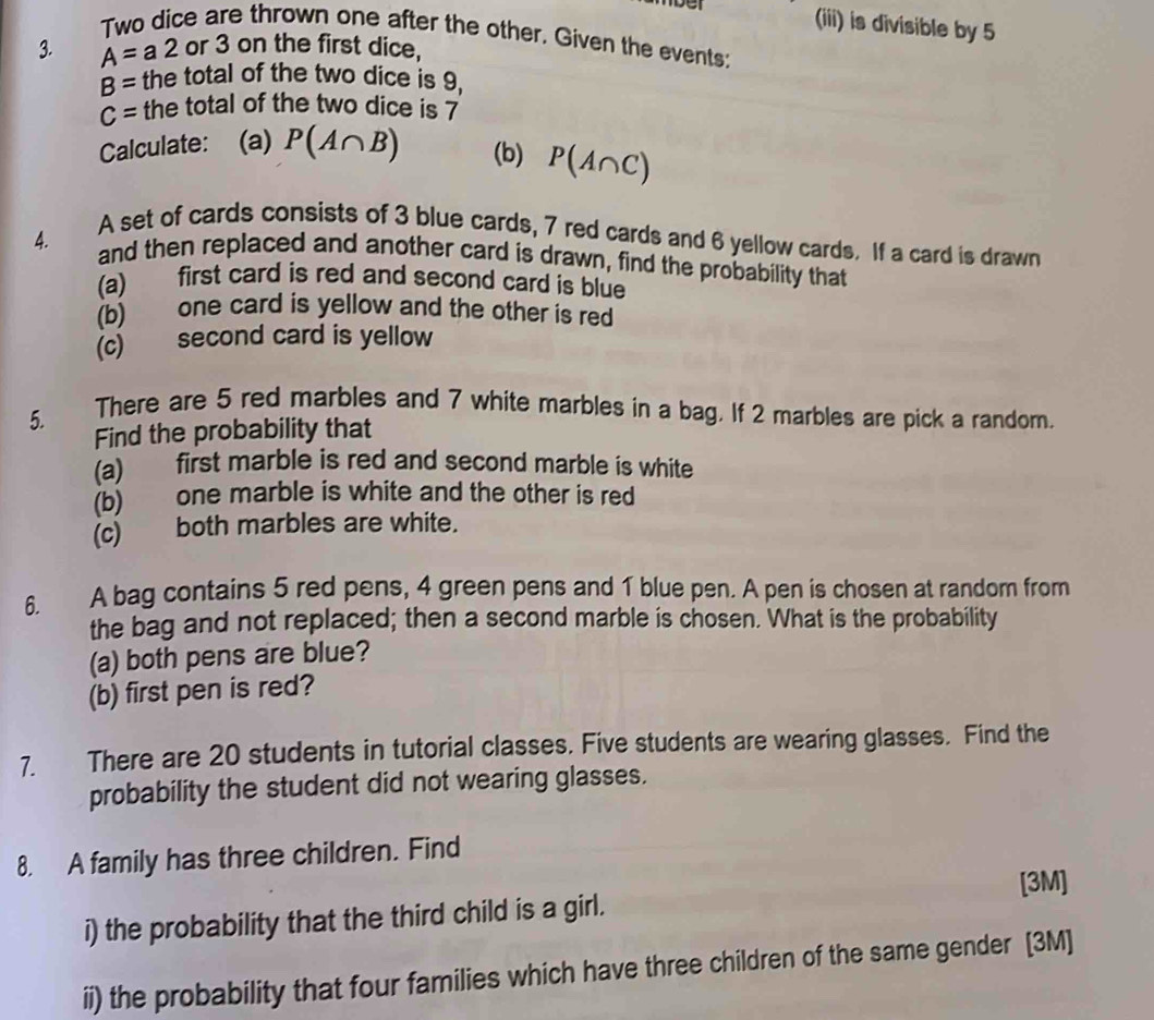 (iii) is divisible by 5
Two dice are thrown one after the other. Given the events; 
3. A=a2 or 3 on the first dice,
B= the total of the two dice is 9,
C= the total of the two dice is 7
Calculate: (a) P(A∩ B) (b) P(A∩ C)
A set of cards consists of 3 blue cards, 7 red cards and 6 yellow cards. If a card is drawn
4. and then replaced and another card is drawn, find the probability that 
(a) first card is red and second card is blue 
(b) one card is yellow and the other is red 
(c) second card is yellow 
5. There are 5 red marbles and 7 white marbles in a bag. If 2 marbles are pick a random. 
Find the probability that 
(a) first marble is red and second marble is white 
(b) one marble is white and the other is red 
(c) both marbles are white. 
6. A bag contains 5 red pens, 4 green pens and 1 blue pen. A pen is chosen at random from 
the bag and not replaced; then a second marble is chosen. What is the probability 
(a) both pens are blue? 
(b) first pen is red? 
7. There are 20 students in tutorial classes. Five students are wearing glasses. Find the 
probability the student did not wearing glasses. 
8. A family has three children. Find 
[3M] 
i) the probability that the third child is a girl. 
ii) the probability that four families which have three children of the same gender [3M]