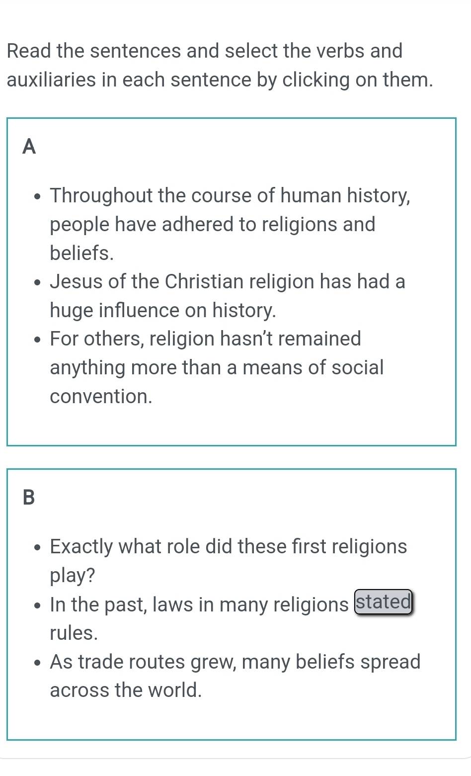 Read the sentences and select the verbs and
auxiliaries in each sentence by clicking on them.
A
Throughout the course of human history,
people have adhered to religions and
beliefs.
Jesus of the Christian religion has had a
huge influence on history.
For others, religion hasn’t remained
anything more than a means of social
convention.
B
Exactly what role did these first religions
play?
In the past, laws in many religions stated
rules.
As trade routes grew, many beliefs spread
across the world.