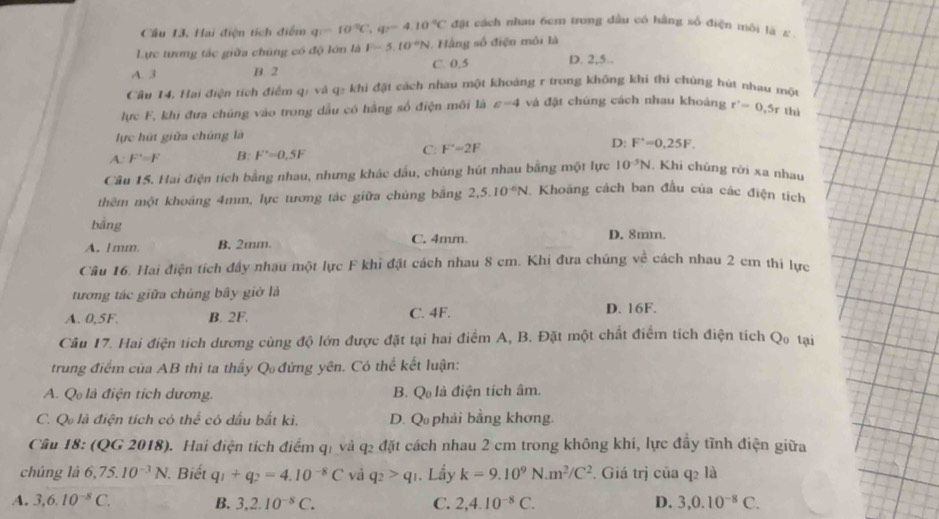 Hai điện tích điểm q=10°C,q=4.10°C đặt cách nhau 6cm trong đầu có hằng số điện môi là ε
Lực tương tác giữa chúng có độ lớn là F-5.10°N. Hàng số điện môi là
A. 3 B. 2 C. 0,5 D. 2,5..
Cầu 14, Hai điện tích điểm qị và q₂ khi đặt cách nhau một khoảng r trong không khi thi chủng hút nhau một
lực F, khi đưa chủng vào trong dầu có hằng số điện môi là c=4 và đặt chúng cách nhau khoảng r'=0=0,5r thì
lực hút giữa chủng là
A: F'=F B: F'=0.5F
C: F'=2F
D: F^(·)=0.25F.
Câu 15. Hai điện tích bằng nhau, nhưng khác dầu, chúng hút nhau bằng một lực 10^(-5)N , Khi chúng rời xa nhau
thêm một khoảng 4mm, lực tương tác giữa chủng băng 2,5.10^(-6)N Khoảng cách ban đầu của các điện tích
bằng
A.1mm B. 2mm. C. 4mm. D. 8mm.
Câu 16. Hai điện tích đầy nhau một lực F khi đặt cách nhau 8 cm. Khi đưa chúng về cách nhau 2 cm thi lực
tương tác giữa chúng bây giờ là
A. 0,5F. B. 2F. C. 4F. D. 16F.
Câu 17. Hai điện tích dương cùng độ lớn được đặt tại hai điểm A, B. Đặt một chất điểm tích điện tích Qo tại
trung điểm của AB thì ta thầy Q đứng yên. Có thể kết luận:
A. Q là điện tích dương. B. Q là điện tích âm.
C. Q là điện tích có thể có dấu bắt kì. D. Q phải bằng khơng.
Cầu 18: (QG 2018). Hai điện tích điểm qi và q2 đặt cách nhau 2 cm trong không khí, lực đầy tĩnh điện giữa
chúng là 6,75.10^(-3)N Biết q_1+q_2=4.10^(-8)C và q_2>q_1. Lầy k=9.10^9N.m^2/C^2 Giá trị của q2 là
A. 3,6.10^(-8)C. B. 3,2.10^(-8)C. C. 2,4.10^(-8)C. D. 3,0.10^(-8)C.