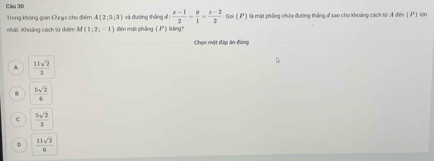 Trong không gian Ożyz cho điểm A(2;5;3) và đường thắng đ:  (x-1)/2 = y/1 = (z-2)/2 . Gọi ( P) là mặt phầng chứa đường thắng ở sao cho khoảng cách từ A đến ( P) lớn
nhất. Khoảng cách từ điểm M(1;2;-1) đến mặt phầng ( P) bảng?
Chọn một đáp án đúng
A  11sqrt(2)/3 
B  5sqrt(2)/6 
C  5sqrt(2)/3 
D  11sqrt(2)/6 