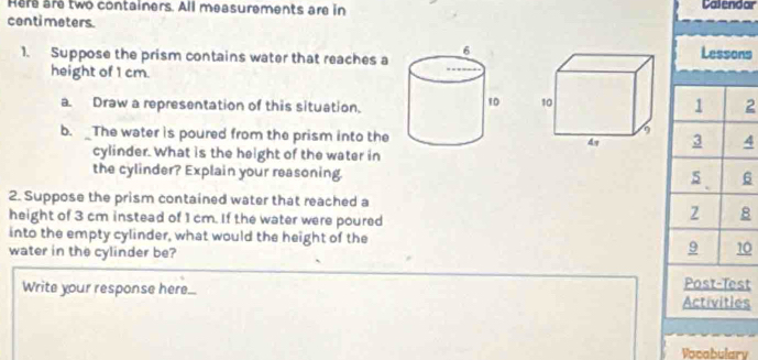 Here are two containers. All measurements are in Calendar 
centi meters. 
1. Suppose the prism contains water that reaches aLessons 
height of 1 cm. 
a. Draw a representation of this situation. 
2 
b. _The water is poured from the prism into the 4
cylinder. What is the height of the water in 
the cylinder? Explain your reasoning. 
6 
2. Suppose the prism contained water that reached a 
height of 3 cm instead of 1 cm. If the water were poured 
into the empty cylinder, what would the height of the 
water in the cylinder be? 
0 
Post-Test 
Write your response here... Activities 
Vocabulary