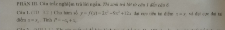 PHÀN III. Câu trắc nghiệm trả lời ngắn. Thi sinh trả lời từ câu 1 đến câu 6. 
Câu 1. (TD 3.2 ) Cho hàm số y=f(x)=2x^3-9x^2+12x đạt cực tiểu tại điểm x=x_1 và đạt cực đại tại 
điểm x=x_2. Tính P=-x_1+x_2.