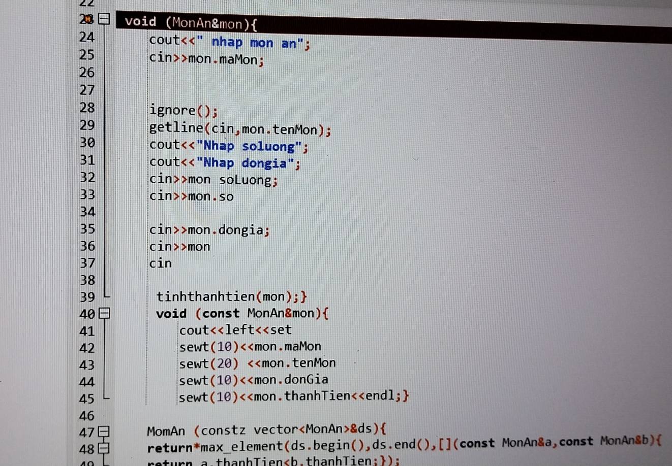 LL 
void (MonAn&mon)
24 cout<<" nhap mon an";
25 cin>>mon.maMon;
26
27
28 ignore(); 
29 getline(cin,mon.tenMon); 
30 cout<<"Nhap soluong"; 
31 cout<<"Nhap dongia"; 
32 cin>>mon soLuong; 
33 cin>>mon.so 
34
35 cin>>mon.dongia; 
36 cin>>mon 
37 cin 
38 
39 tinhthanhtien(mon); 
40 void (const MonAn&mon) 
41 cout<<left<<set 
42 sewt(10)<<mon.maMon 
43 sewt(20) <<mon.tenMon 
44 sewt(10)<<mon.donGia 
45 sewt(10)<<mon.thanhTien<<endl; 
46 
47 MomAn (constz vector &ds) 
48 return*max_element(ds.begin(),ds.end(),[](const MonAn&a,const MonAn&b) 
return.a.thanhTien