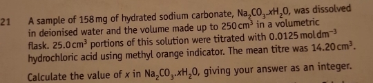 A sample of 158mg of hydrated sodium carbonate, Na_2CO_3.xH_2O , was dissolved 
in deionised water and the volume made up to 250cm^3 in a volumetric 
flask. 25.0cm^3 portions of this solution were titrated with 0.0125moldm^(-3)
hydrochloric acid using methyl orange indicator. The mean titre was 14.20cm^3. 
Calculate the value of x in Na_2CO_3.xH_2O , giving your answer as an integer.