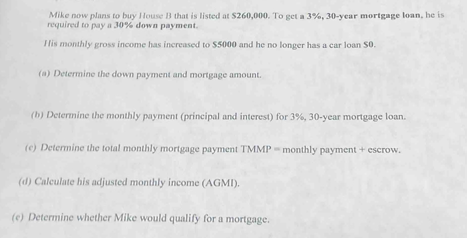 Mike now plans to buy House B that is listed at $260,000. To get a 3%, 30-year mortgage loan, he is 
required to pay a 30% down payment. 
His monthly gross income has increased to $5000 and he no longer has a car loan S0. 
(a) Determine the down payment and mortgage amount. 
(b) Determine the monthly payment (principal and interest) for 3%, 30-year mortgage loan. 
(c) Determine the total monthly mortgage payment TMMP = monthly payment + escrow. 
(d) Calculate his adjusted monthly income (AGMI). 
(e) Determine whether Mike would qualify for a mortgage.