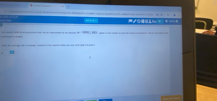 iudentwe.ghosmsunion.org/gb_StudentAssessment.aspx?SID=469086&STID=3518&NP=1&portal=fabse&FOCUS_KEY=45885D79-F68C-4C6D-8741-9172839.. 
# OCA2.34-25 01 
orcn, Alaty #11 at 16 = ノ○@Дf(x) ( . 100 
1 
Sue invests $800 in an investment that can be represented by the function m=800(1.08)^t , where I is the number of years the money is invested for, and in is the value of the 
mwestment in dollars. 
Exttor the average rale of change, rounded to the nearest dollar per year, from year 2 to year 4.
$
Save and Histion