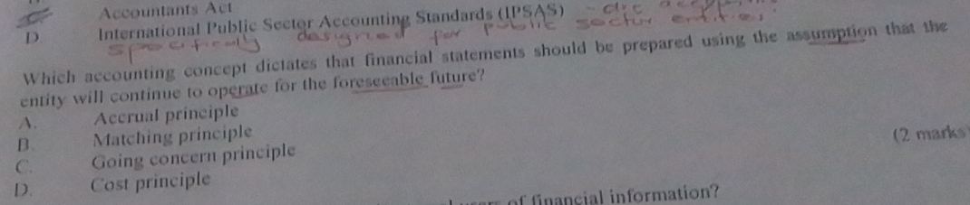 Accountants Act
D International Public Sector Accounting Standards (IPSAS)
Which accounting concept dictates that financial statements should be prepared using the assumption that the
entity will continue to operate for the foreseeable future?
A. Accrual principle
B. Matching principle (2 marks
C. Going concern principle
D. Cost principle
of financial information?