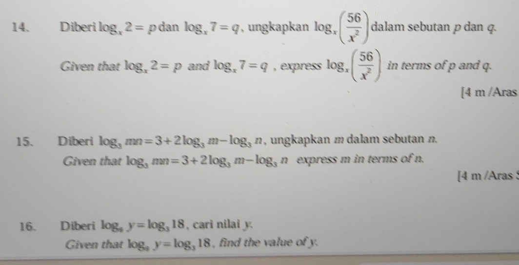 Diberi log _x2= p dan log _x7=q , ungkapkan log _x( 56/x^2 ) dalam sebutan p dan q. 
Given that log _x2=p and log _x7=q , express log _x( 56/x^2 ) in terms of p and q. 
[4 m /Aras 
15. Diberi log _3mn=3+2log _3m-log _3n , ungkapkan m dalam sebutan n. 
Given that log _3mn=3+2log _3m-log _3n express m in terms of n. 
[4 m /Aras 
16. Diberi log _9y=log _318 , cari nilai y. 
Given that log _9y=log _318 , find the value of y.