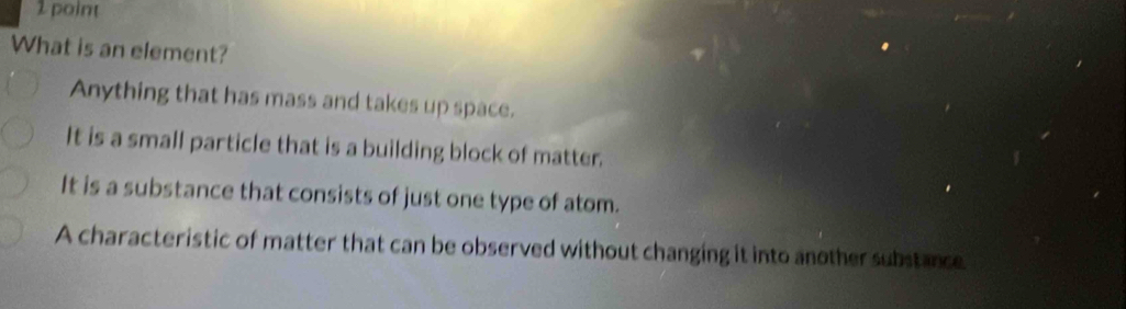 What is an element?
Anything that has mass and takes up space.
It is a small particle that is a building block of matter.
It is a substance that consists of just one type of atom.
A characteristic of matter that can be observed without changing it into another substance