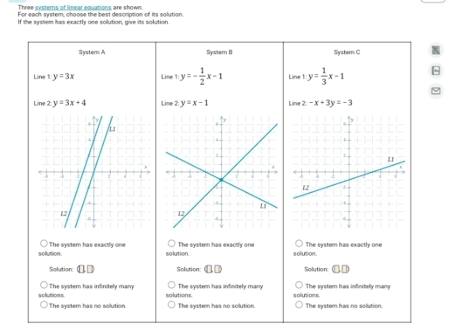 Three systems of linear equations are shown.
For each system, choose the best description of its solution
If the system has exactly one solution, give its solution.
System A System B Systern C
Line 1:y=3x Line 1: y=- 1/2 x-1 Line 1 y= 1/3 x-1
Line 2y=3x+4 Line 2: y=x-1 Line 2-x+3y=-3

The system has exactly one The system has exactly one The system has exactly one
solution. solution. solution.
Solution: Solution: Solution:
The system has infinitely many The system has infinitely many The system has infinitely many
solutions solutions. solutions.
The system has no solution. The systern has no solution The system has no solution